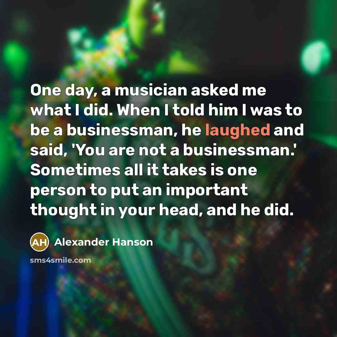 “One day, a musician asked me what I did. When I told him I was to be a businessman, he laughed and said, 'You are not a businessman.' Sometimes all it takes is one person to put an important thought in your head, and he did.” quote by Alexander Hanson