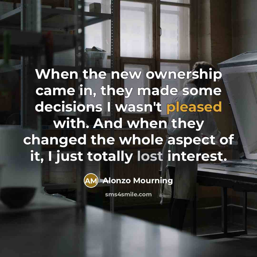 “When the new ownership came in, they made some decisions I wasn't pleased with. And when they changed the whole aspect of it, I just totally lost interest.” quote by Alonzo Mourning