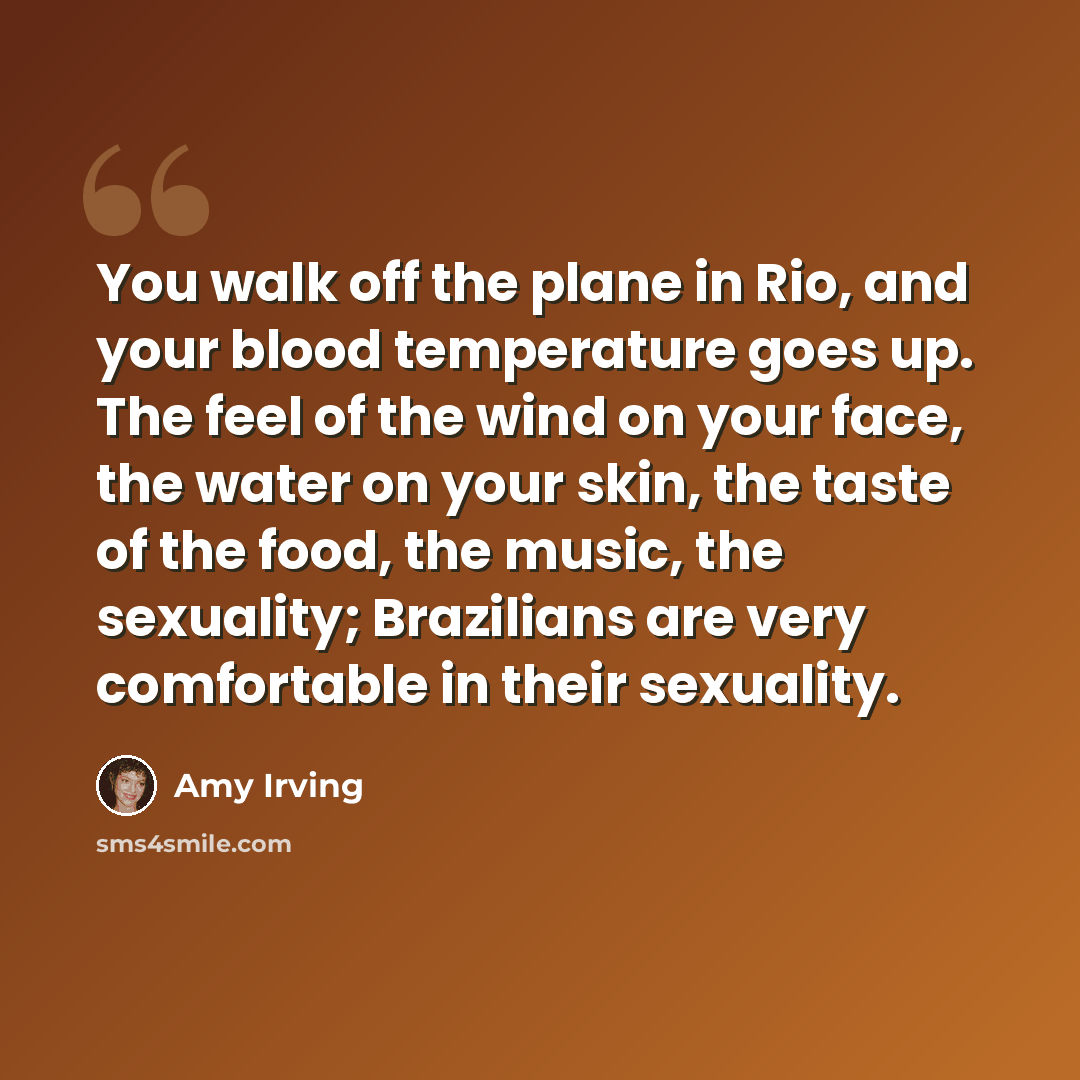 “You walk off the plane in Rio, and your blood temperature goes up. The feel of the wind on your face, the water on your skin, the taste of the food, the music, the sexuality; Brazilians are very comfortable in their sexuality.” quote by Amy Irving
