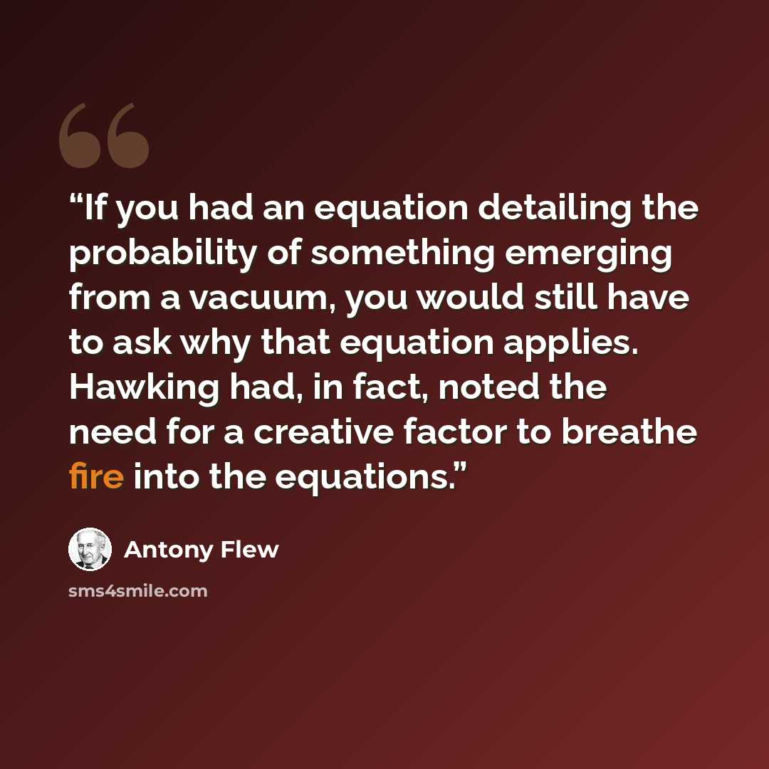 “If you had an equation detailing the probability of something emerging from a vacuum, you would still have to ask why that equation applies. Hawking had, in fact, noted the need for a creative factor to breathe fire into the equations.” quote by Antony Flew