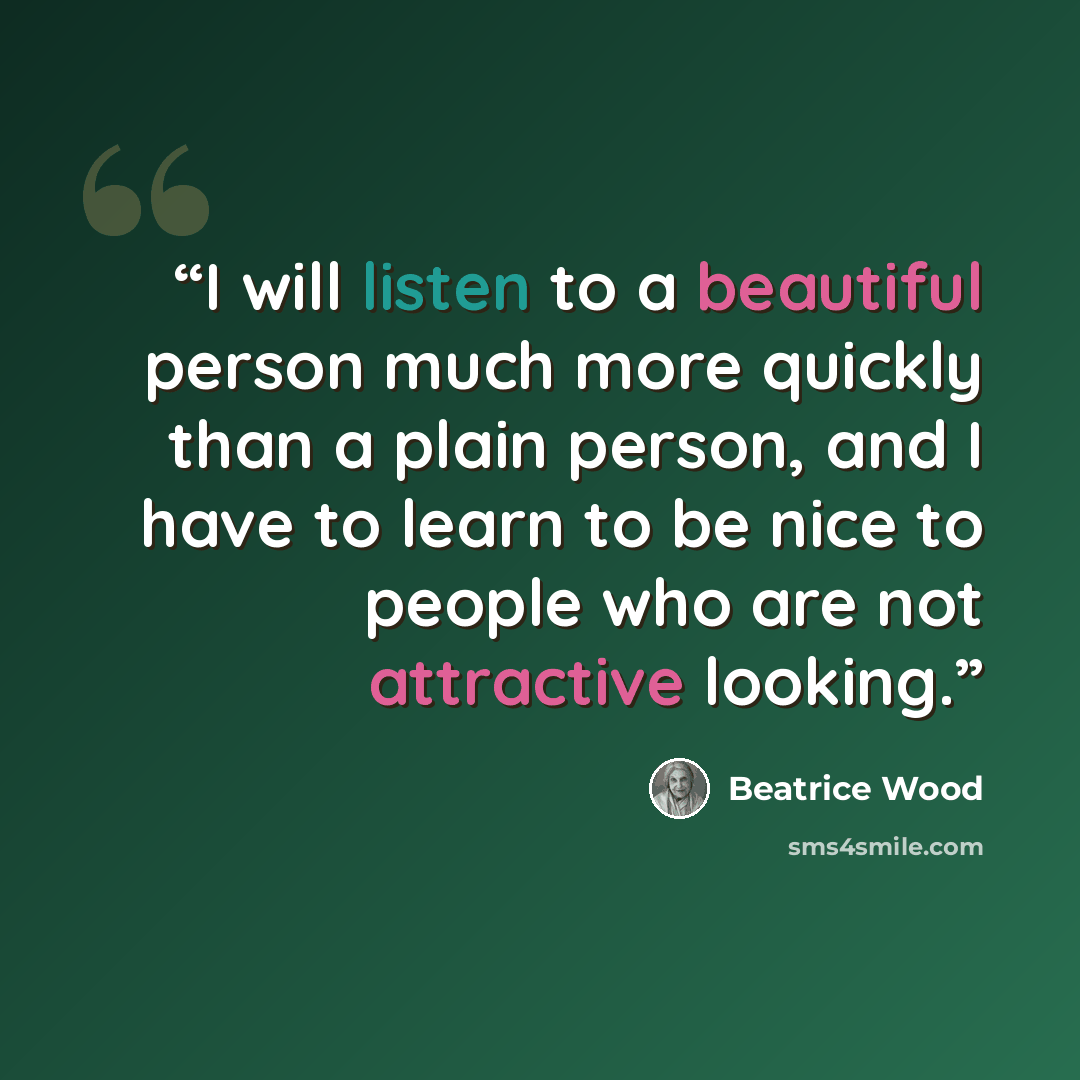 “I will listen to a beautiful person much more quickly than a plain person, and I have to learn to be nice to people who are not attractive looking.” quote by Beatrice Wood