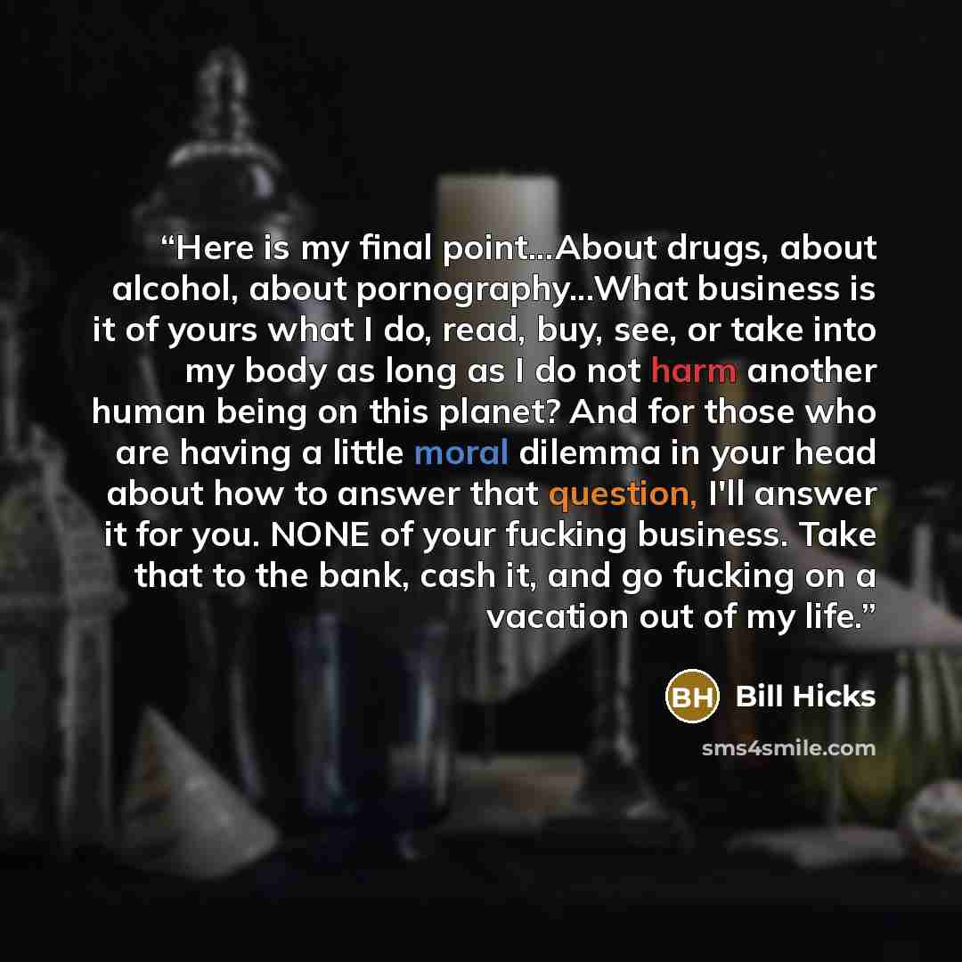“Here is my final point...About drugs, about alcohol, about pornography...What business is it of yours what I do, read, buy, see, or take into my body as long as I do not harm another human being on this planet? And for those who are having a little moral dilemma in your head about how to answer…” quote by Bill Hicks