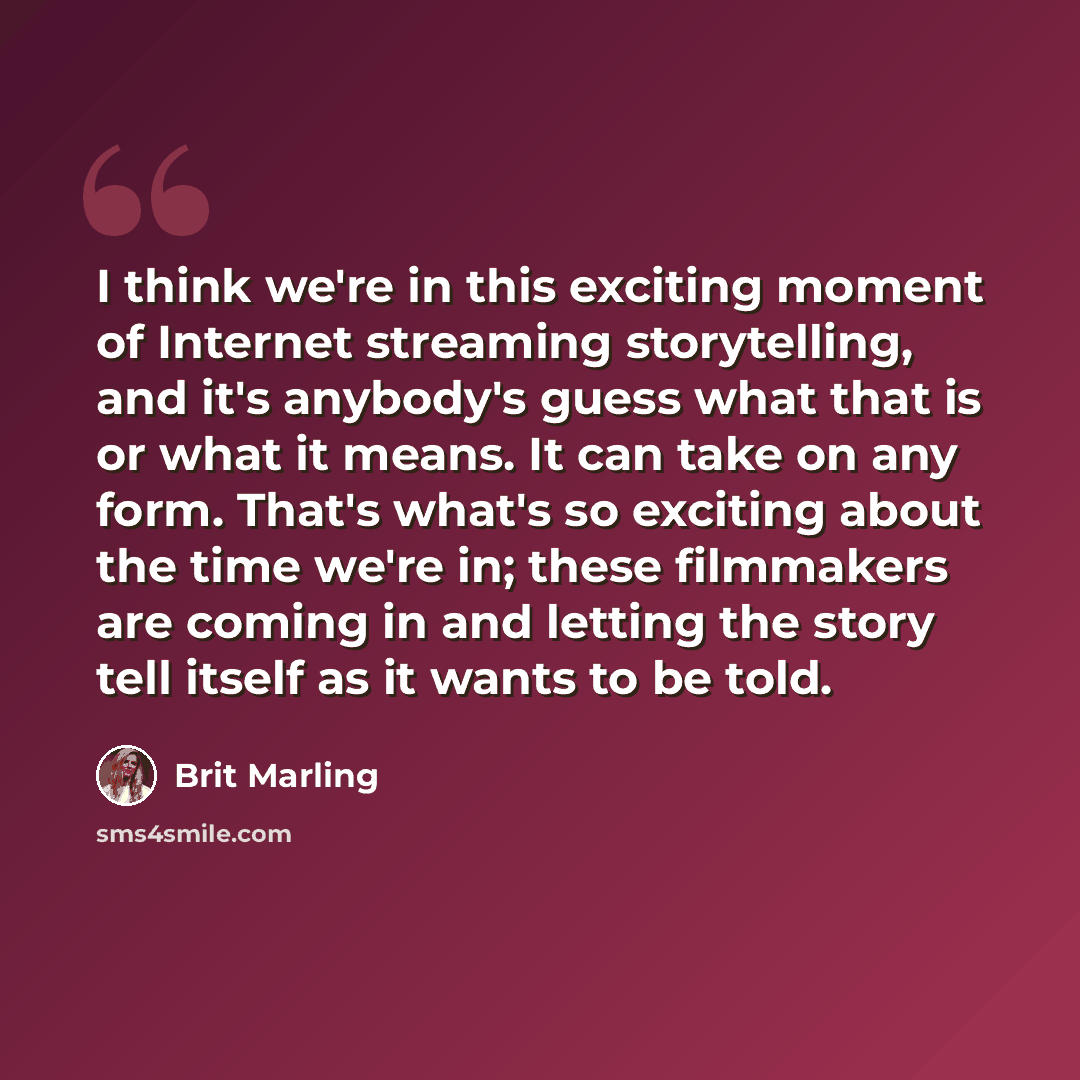 “I think we're in this exciting moment of Internet streaming storytelling, and it's anybody's guess what that is or what it means. It can take on any form. That's what's so exciting about the time we're in; these filmmakers are coming in and letting the story tell itself as it wants to be told.” quote by Brit Marling