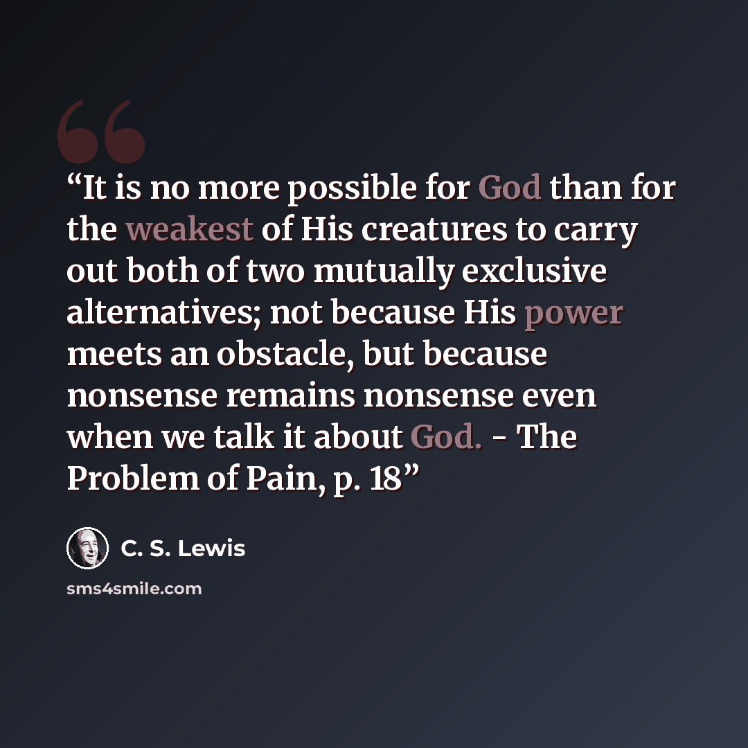 “It is no more possible for God than for the weakest of His creatures to carry out both of two mutually exclusive alternatives; not because His power meets an obstacle, but because nonsense remains nonsense even when we talk it about God. - The Problem of Pain, p. 18” quote by C. S. Lewis