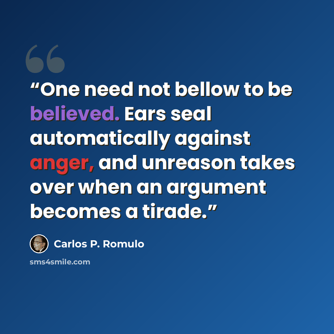 “One need not bellow to be believed. Ears seal automatically against anger, and unreason takes over when an argument becomes a tirade.” quote by Carlos P. Romulo