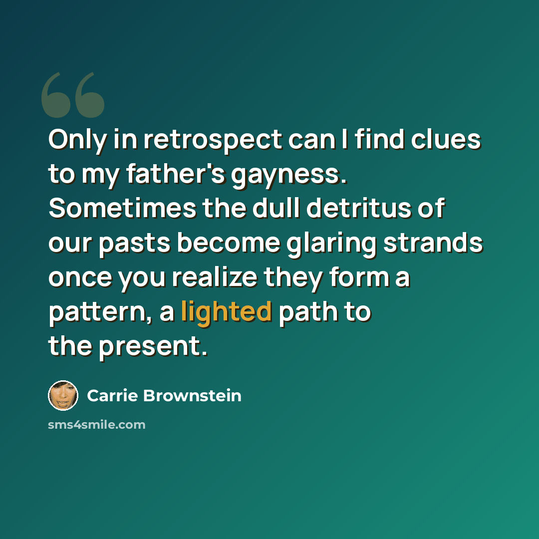 “Only in retrospect can I find clues to my father's gayness. Sometimes the dull detritus of our pasts become glaring strands once you realize they form a pattern, a lighted path to the present.” quote by Carrie Brownstein