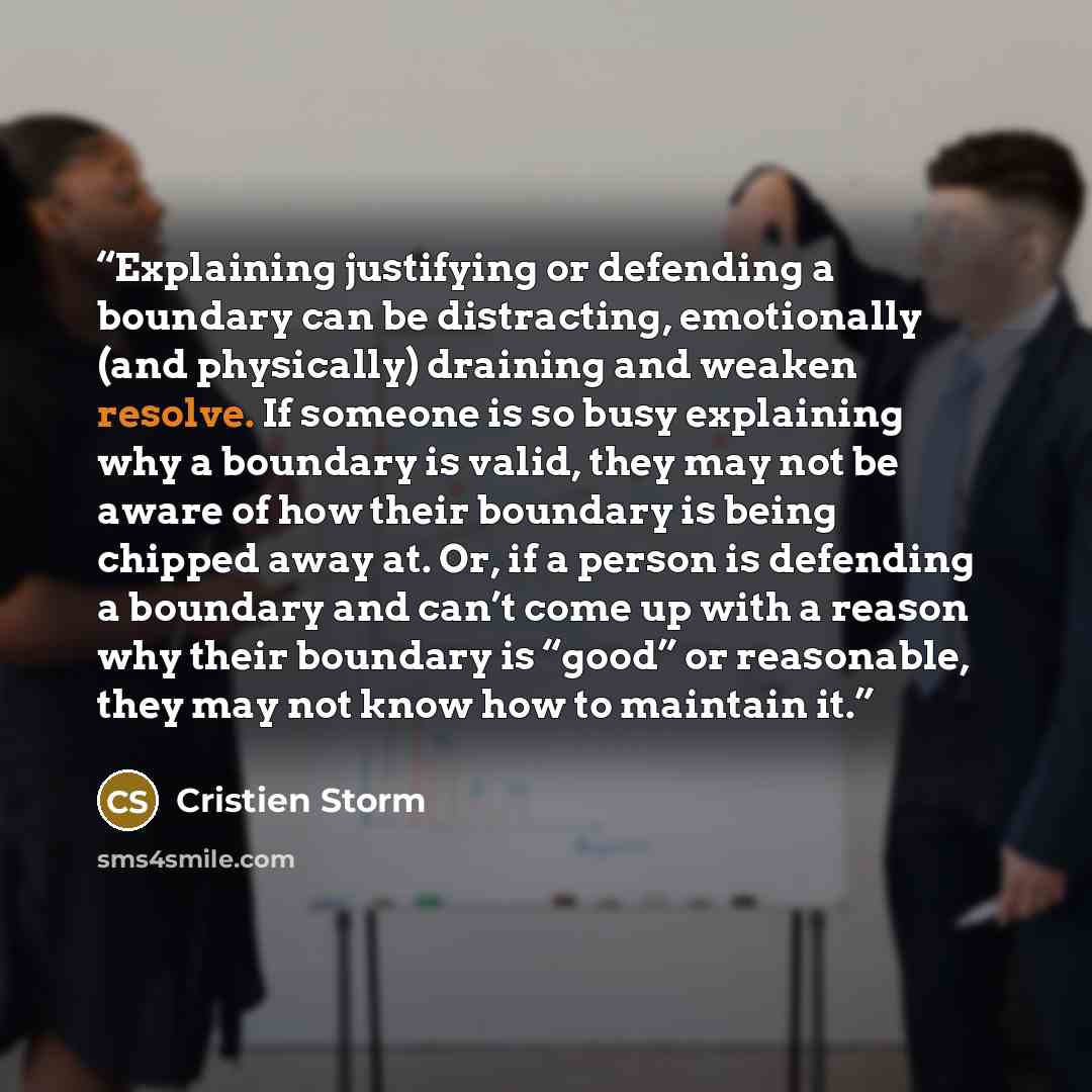 “Explaining justifying or defending a boundary can be distracting, emotionally (and physically) draining and weaken resolve. If someone is so busy explaining why a boundary is valid, they may not be aware of how their boundary is being chipped away at. Or, if a person is defending a boundary and…” quote by Cristien Storm
