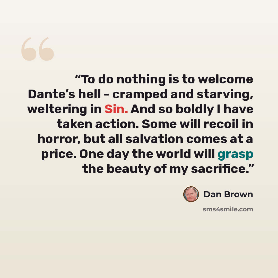 “To do nothing is to welcome Dante’s hell - cramped and starving, weltering in Sin. And so boldly I have taken action. Some will recoil in horror, but all salvation comes at a price. One day the world will grasp the beauty of my sacrifice.” quote by Dan Brown