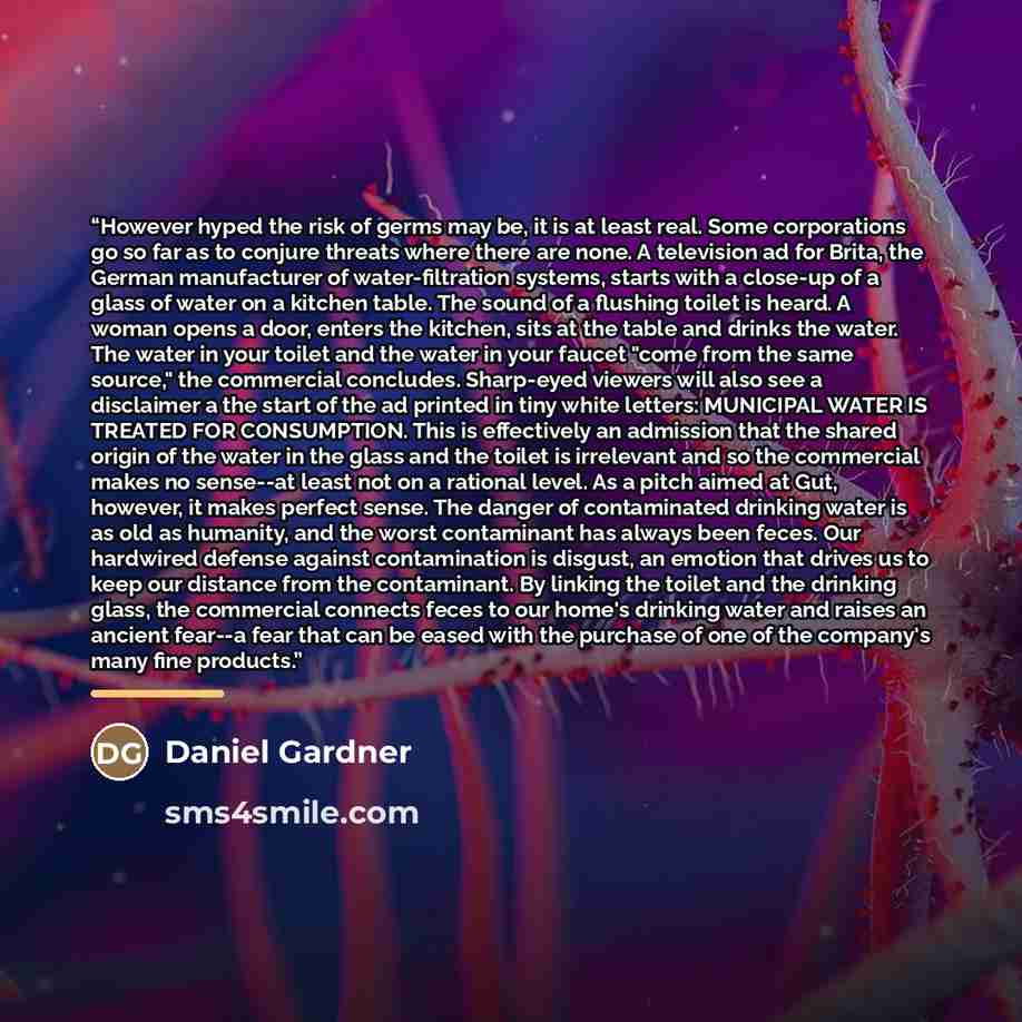 “However hyped the risk of germs may be, it is at least real. Some corporations go so far as to conjure threats where there are none. A television ad for Brita, the German manufacturer of water-filtration systems, starts with a close-up of a glass of water on a kitchen table. The sound of a…” quote by Daniel Gardner