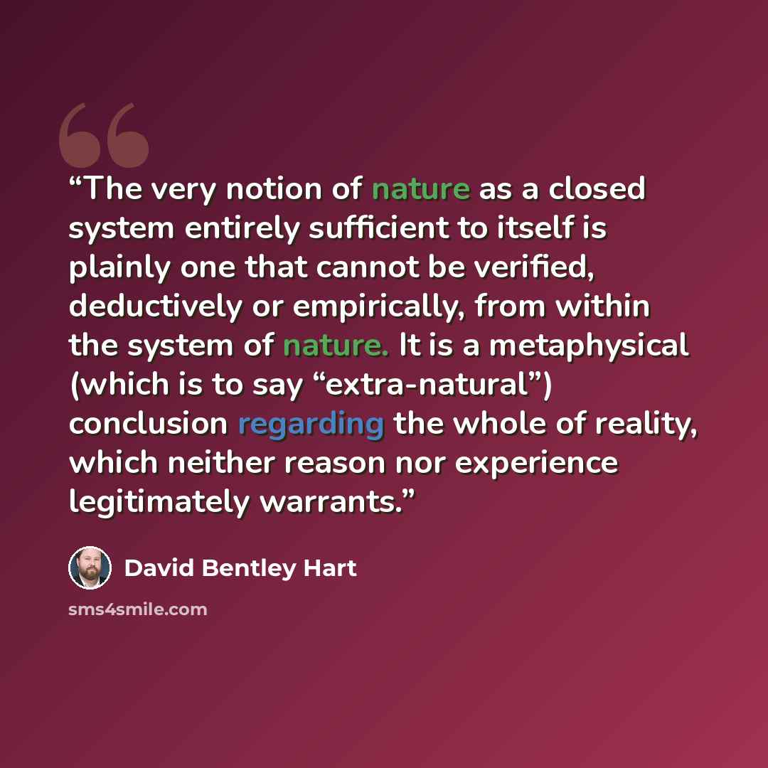 “The very notion of nature as a closed system entirely sufficient to itself is plainly one that cannot be verified, deductively or empirically, from within the system of nature. It is a metaphysical (which is to say “extra-natural”) conclusion regarding the whole of reality, which neither reason…” quote by David Bentley Hart