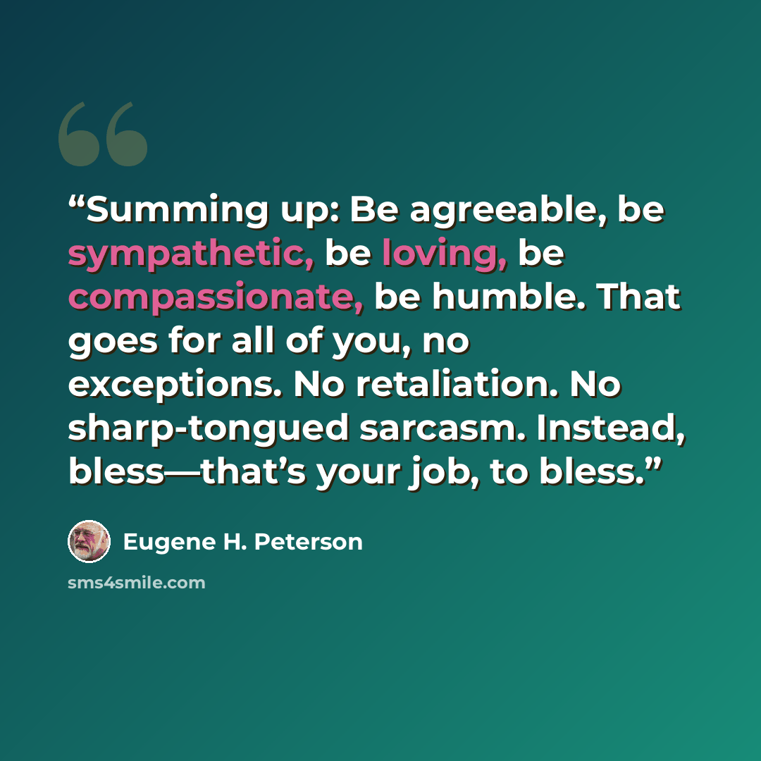 “Summing up: Be agreeable, be sympathetic, be loving, be compassionate, be humble. That goes for all of you, no exceptions. No retaliation. No sharp-tongued sarcasm. Instead, bless—that’s your job, to bless.” quote by Eugene H. Peterson
