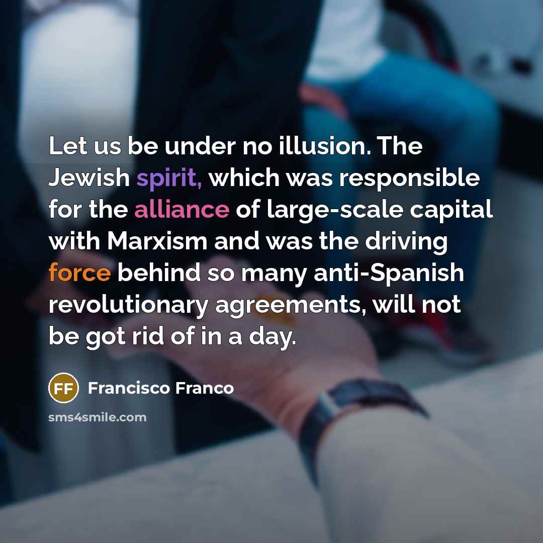 “Let us be under no illusion. The Jewish spirit, which was responsible for the alliance of large-scale capital with Marxism and was the driving force behind so many anti-Spanish revolutionary agreements, will not be got rid of in a day.” quote by Francisco Franco