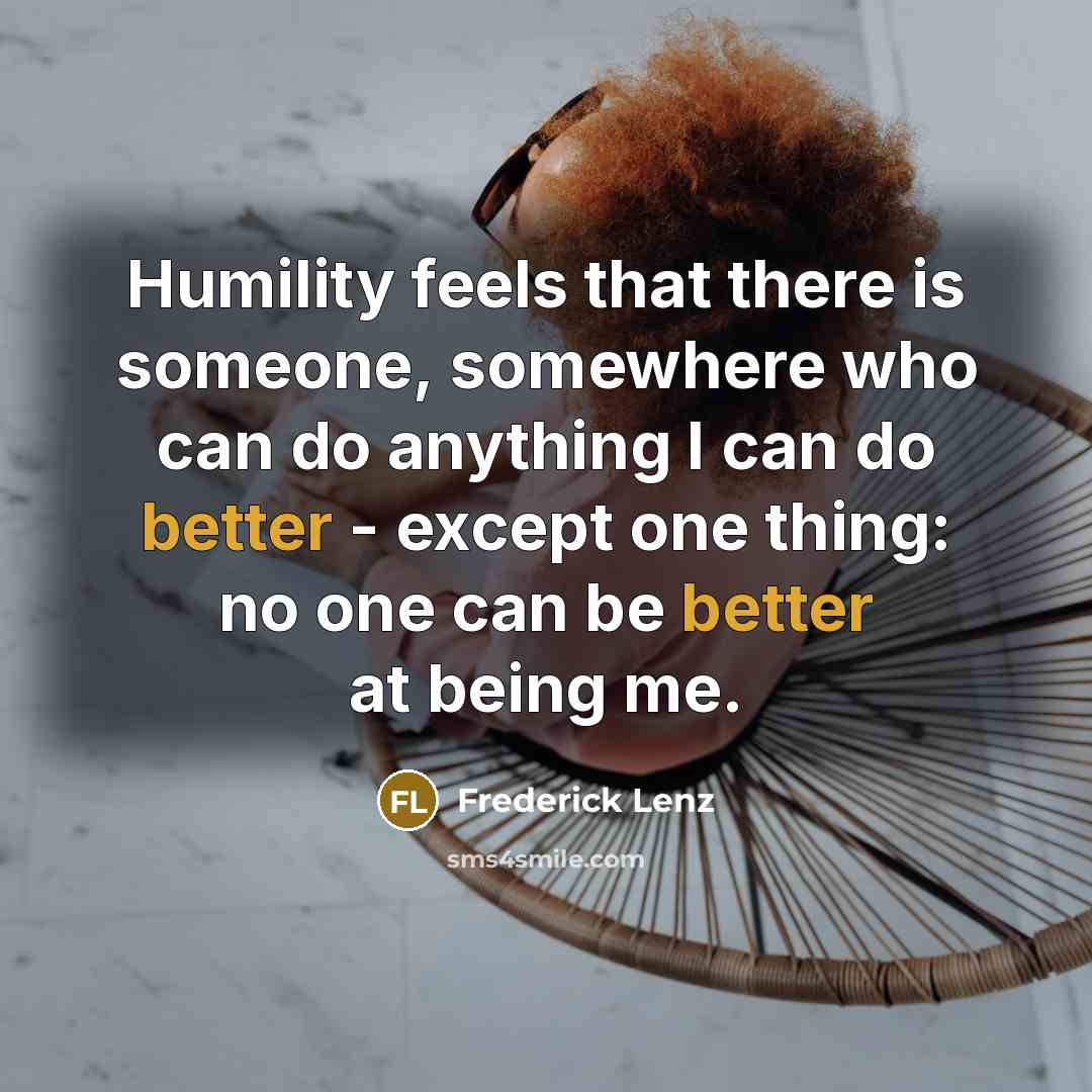 “Humility feels that there is someone, somewhere who can do anything I can do better - except one thing: no one can be better at being me.” quote by Frederick Lenz