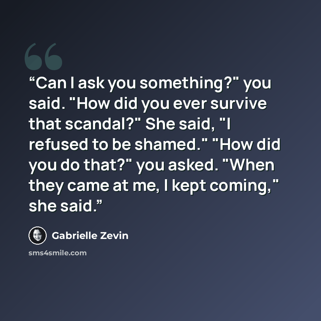 “Can I ask you something?" you said. "How did you ever survive that scandal?" She said, "I refused to be shamed." "How did you do that?" you asked. "When they came at me, I kept coming," she said.” quote by Gabrielle Zevin