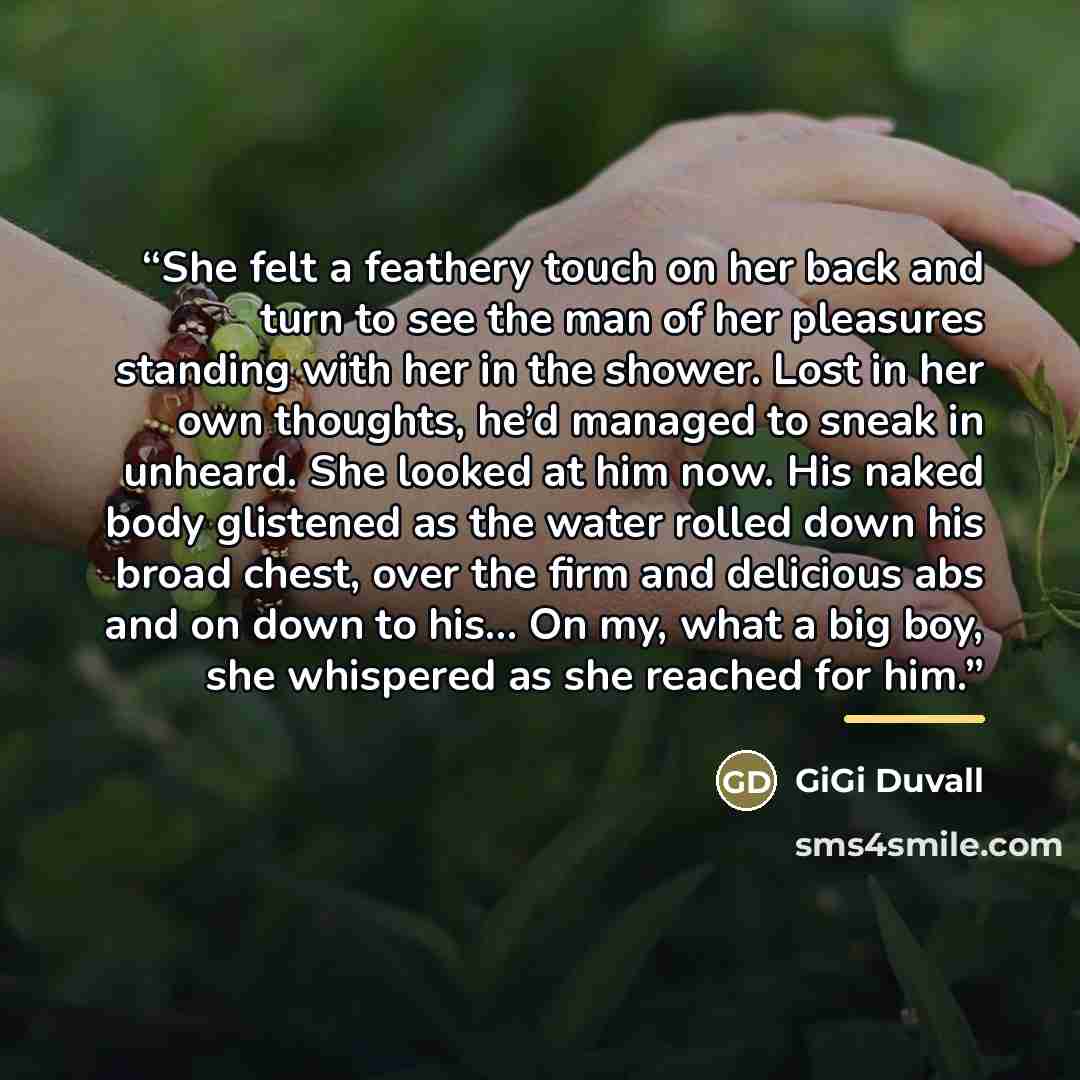 “She felt a feathery touch on her back and turn to see the man of her pleasures standing with her in the shower. Lost in her own thoughts, he’d managed to sneak in unheard. She looked at him now. His naked body glistened as the water rolled down his broad chest, over the firm and delicious abs and…” quote by GiGi Duvall