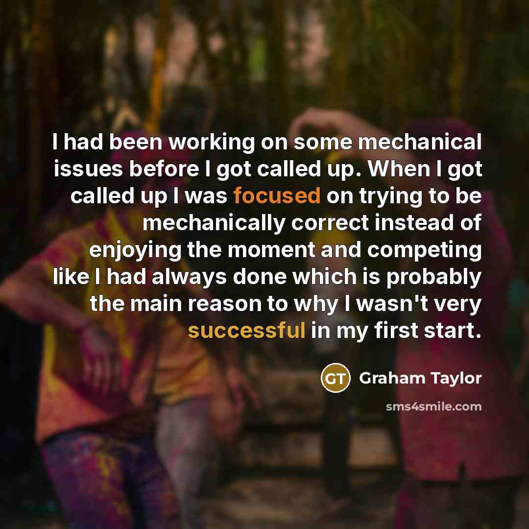 “I had been working on some mechanical issues before I got called up. When I got called up I was focused on trying to be mechanically correct instead of enjoying the moment and competing like I had always done which is probably the main reason to why I wasn't very successful in my first start.” quote by Graham Taylor