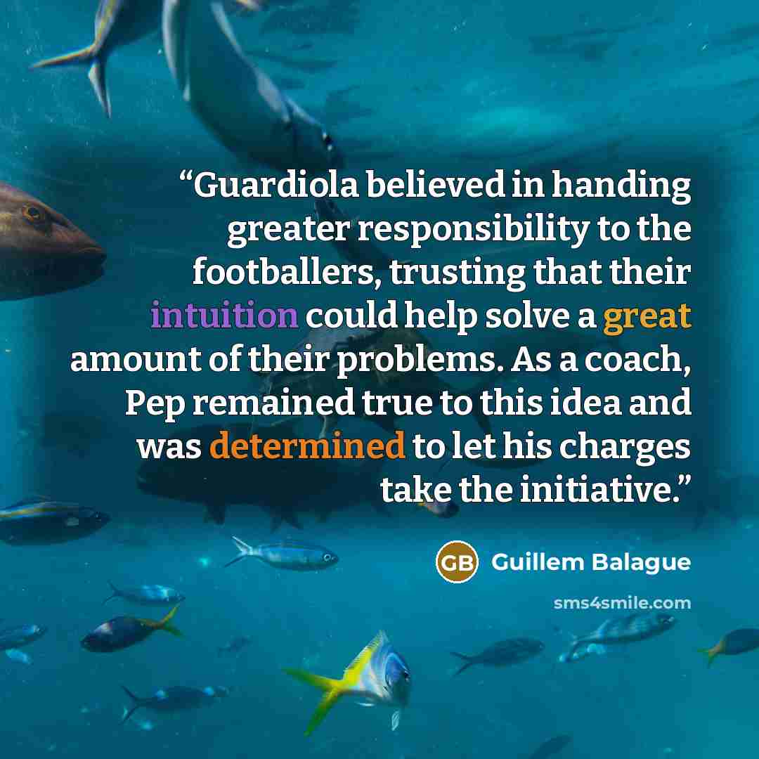 “Guardiola believed in handing greater responsibility to the footballers, trusting that their intuition could help solve a great amount of their problems. As a coach, Pep remained true to this idea and was determined to let his charges take the initiative.” quote by Guillem Balague