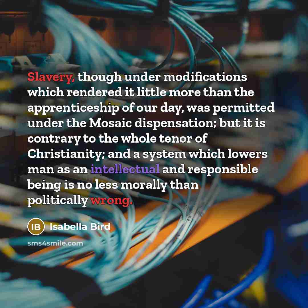“Slavery, though under modifications which rendered it little more than the apprenticeship of our day, was permitted under the Mosaic dispensation; but it is contrary to the whole tenor of Christianity; and a system which lowers man as an intellectual and responsible being is no less morally than…” quote by Isabella Bird