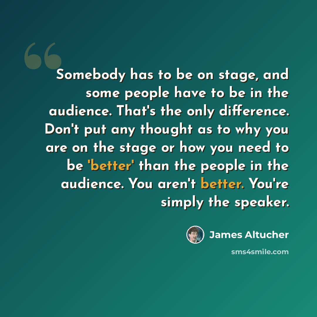 “Somebody has to be on stage, and some people have to be in the audience. That's the only difference. Don't put any thought as to why you are on the stage or how you need to be 'better' than the people in the audience. You aren't better. You're simply the speaker.” quote by James Altucher