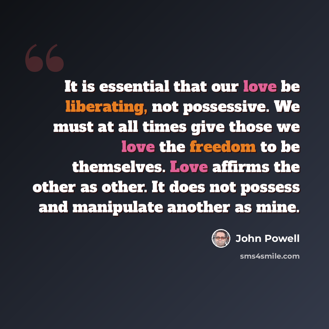 “It is essential that our love be liberating, not possessive. We must at all times give those we love the freedom to be themselves. Love affirms the other as other. It does not possess and manipulate another as mine.” quote by John Powell
