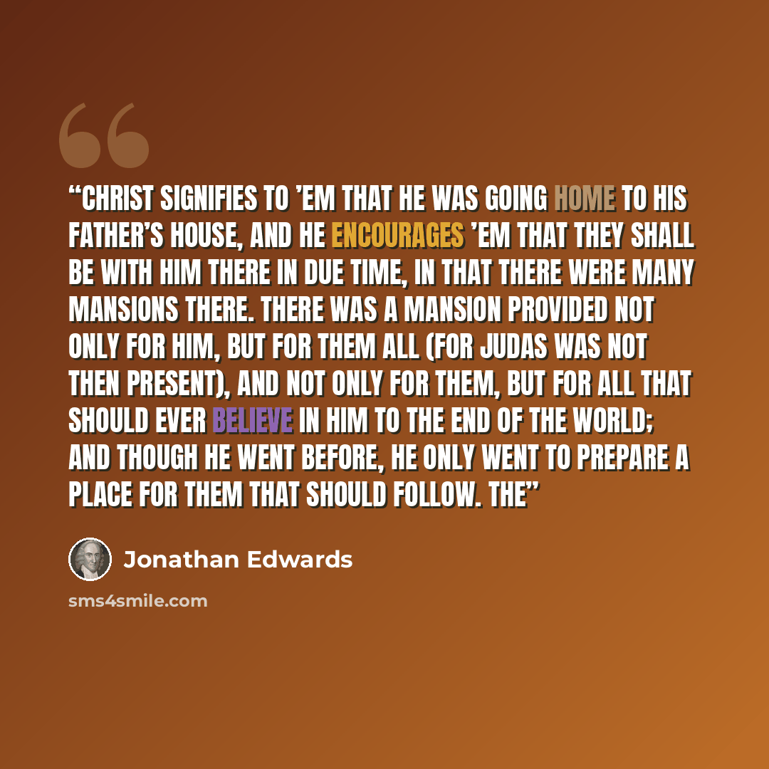 “Christ signifies to ’em that he was going home to his Father’s house, and he encourages ’em that they shall be with him there in due time, in that there were many mansions there. There was a mansion provided not only for him, but for them all (for Judas was not then present), and not only for…” quote by Jonathan Edwards