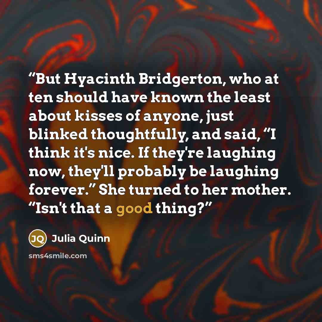 “But Hyacinth Bridgerton, who at ten should have known the least about kisses of anyone, just blinked thoughtfully, and said, “I think it's nice. If they're laughing now, they'll probably be laughing forever.” She turned to her mother. “Isn't that a good thing?” quote by Julia Quinn