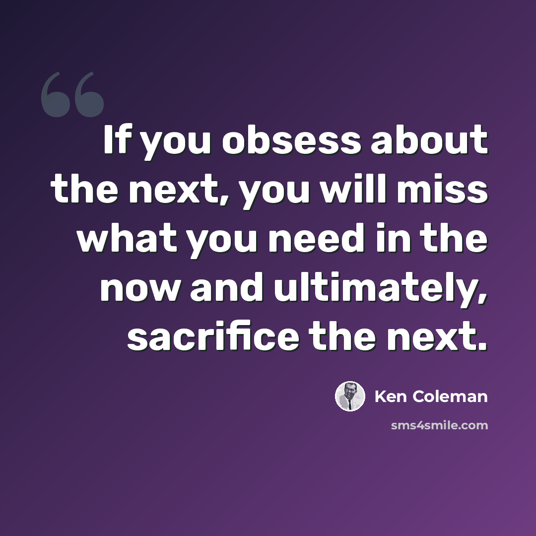 “If you obsess about the next, you will miss what you need in the now and ultimately, sacrifice the next.” quote by Ken Coleman