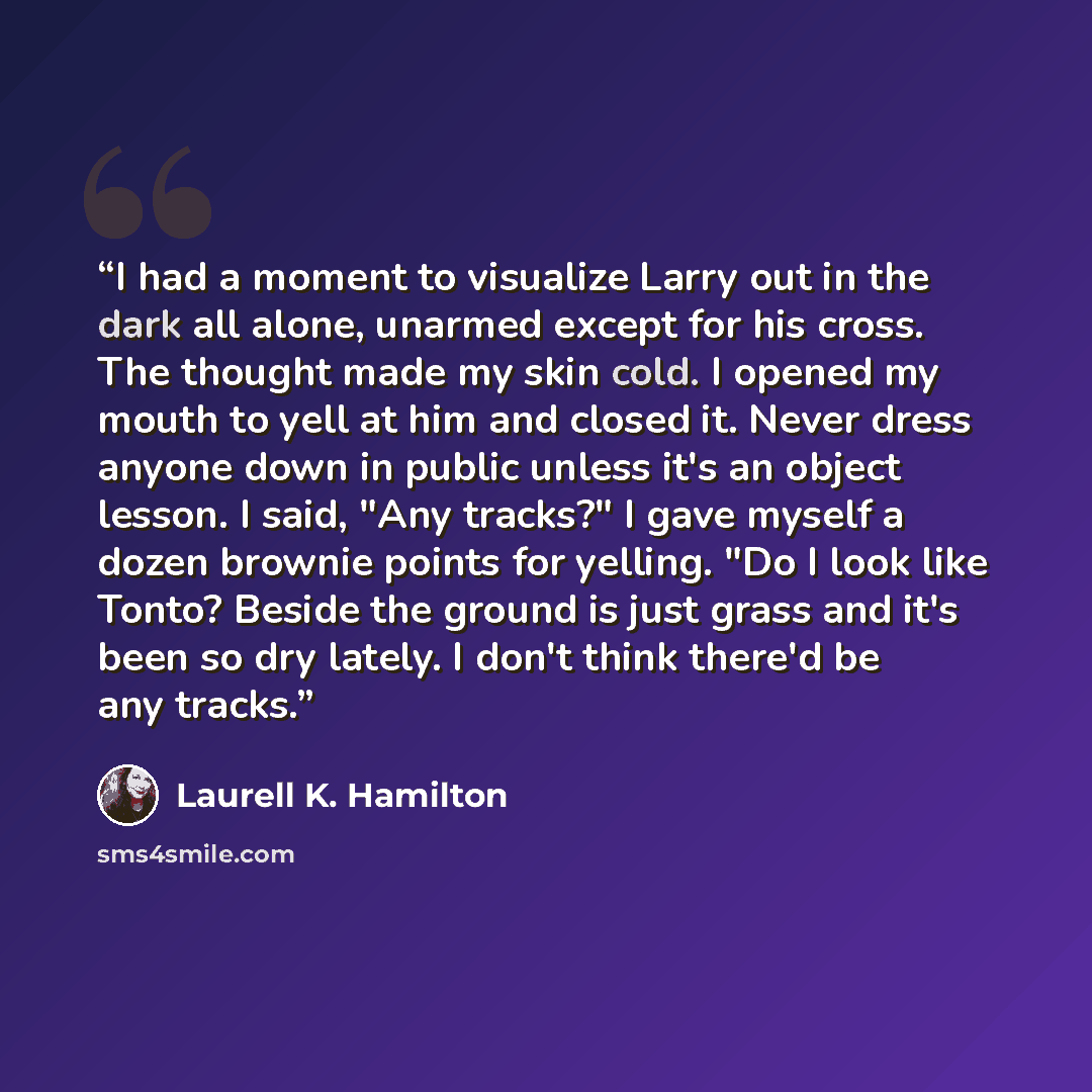 “I had a moment to visualize Larry out in the dark all alone, unarmed except for his cross. The thought made my skin cold. I opened my mouth to yell at him and closed it. Never dress anyone down in public unless it's an object lesson. I said, "Any tracks?" I gave myself a dozen brownie points for…” quote by Laurell K. Hamilton