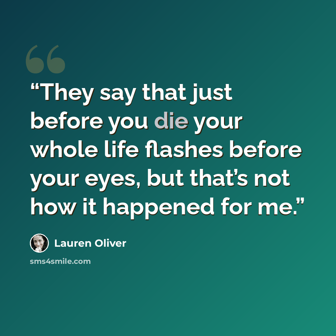 “They say that just before you die your whole life flashes before your eyes, but that’s not how it happened for me.” quote by Lauren Oliver