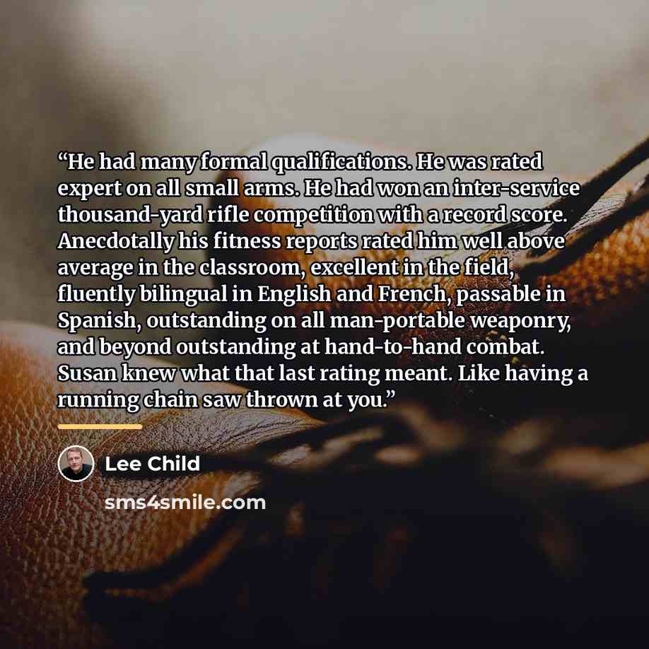 “He had many formal qualifications. He was rated expert on all small arms. He had won an inter-service thousand-yard rifle competition with a record score. Anecdotally his fitness reports rated him well above average in the classroom, excellent in the field, fluently bilingual in English and…” quote by Lee Child