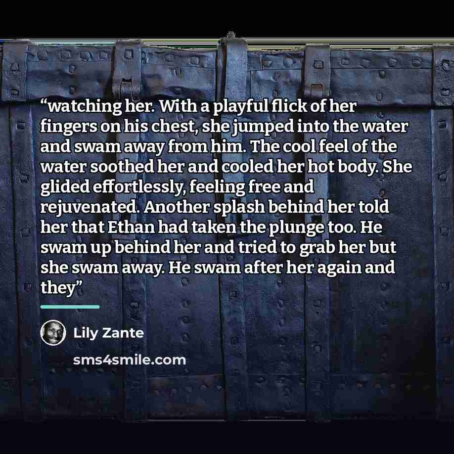 “watching her. With a playful flick of her fingers on his chest, she jumped into the water and swam away from him. The cool feel of the water soothed her and cooled her hot body. She glided effortlessly, feeling free and rejuvenated. Another splash behind her told her that Ethan had taken the…” quote by Lily Zante