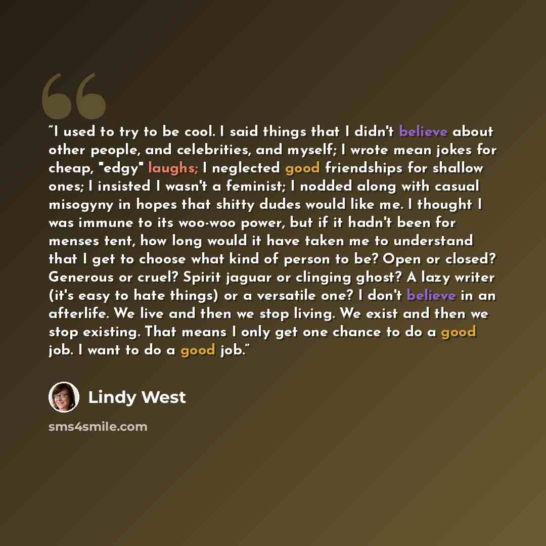 “I used to try to be cool. I said things that I didn't believe about other people, and celebrities, and myself; I wrote mean jokes for cheap, "edgy" laughs; I neglected good friendships for shallow ones; I insisted I wasn't a feminist; I nodded along with casual misogyny in hopes that shitty dudes…” quote by Lindy West