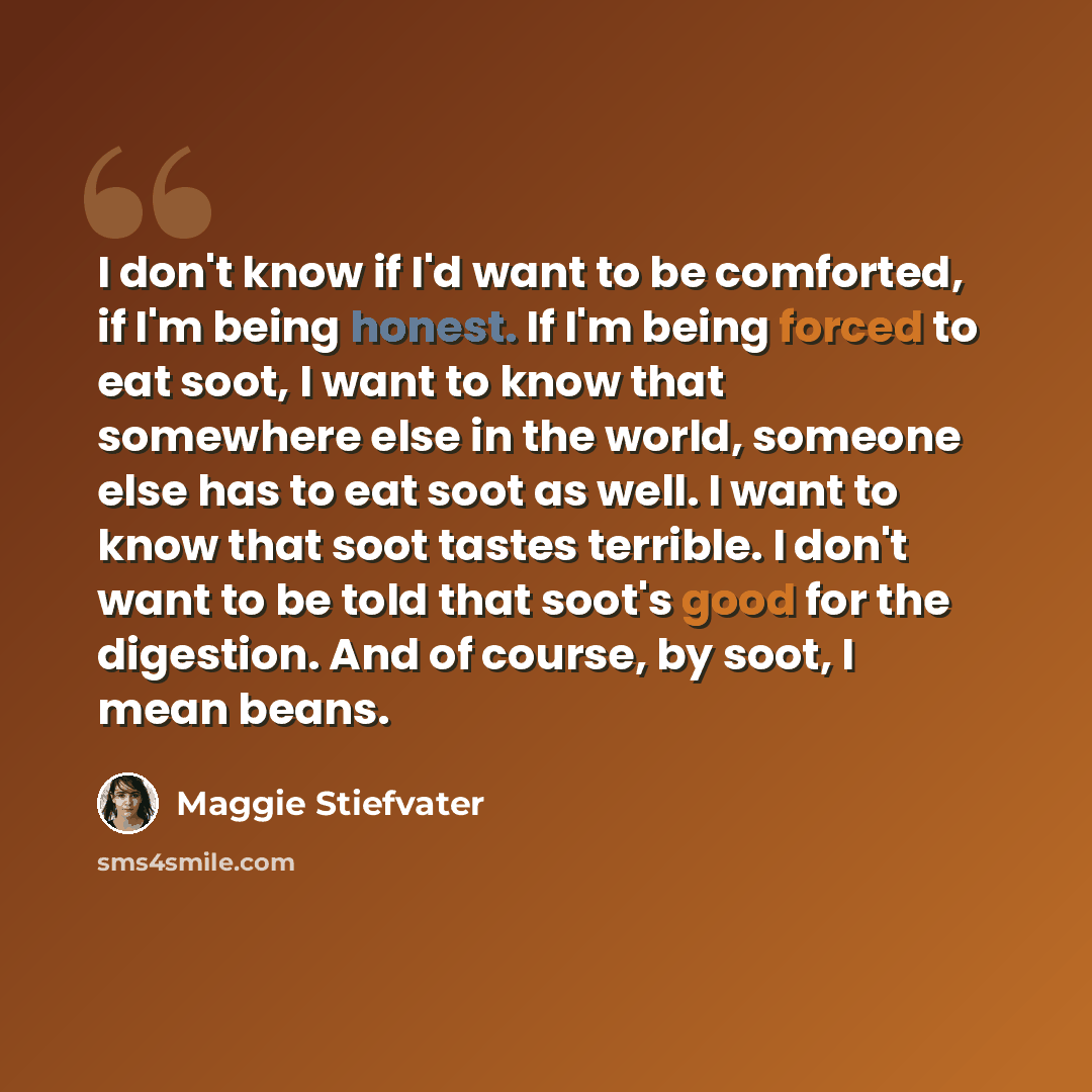 “I don't know if I'd want to be comforted, if I'm being honest. If I'm being forced to eat soot, I want to know that somewhere else in the world, someone else has to eat soot as well. I want to know that soot tastes terrible. I don't want to be told that soot's good for the digestion. And of…” quote by Maggie Stiefvater