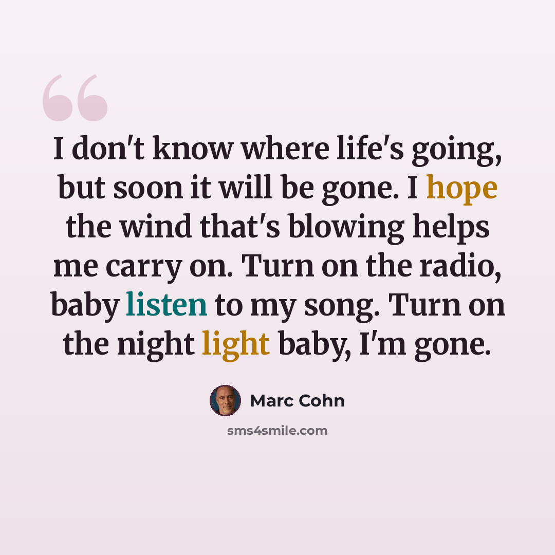 “I don't know where life's going, but soon it will be gone. I hope the wind that's blowing helps me carry on. Turn on the radio, baby listen to my song. Turn on the night light baby, I'm gone.” quote by Marc Cohn