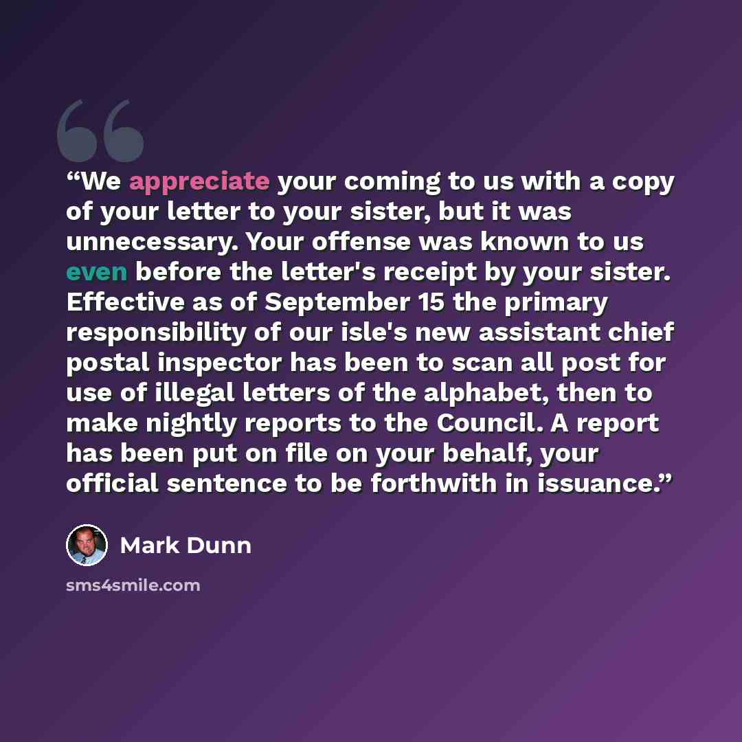 “We appreciate your coming to us with a copy of your letter to your sister, but it was unnecessary. Your offense was known to us even before the letter's receipt by your sister. Effective as of September 15 the primary responsibility of our isle's new assistant chief postal inspector has been to…” quote by Mark Dunn