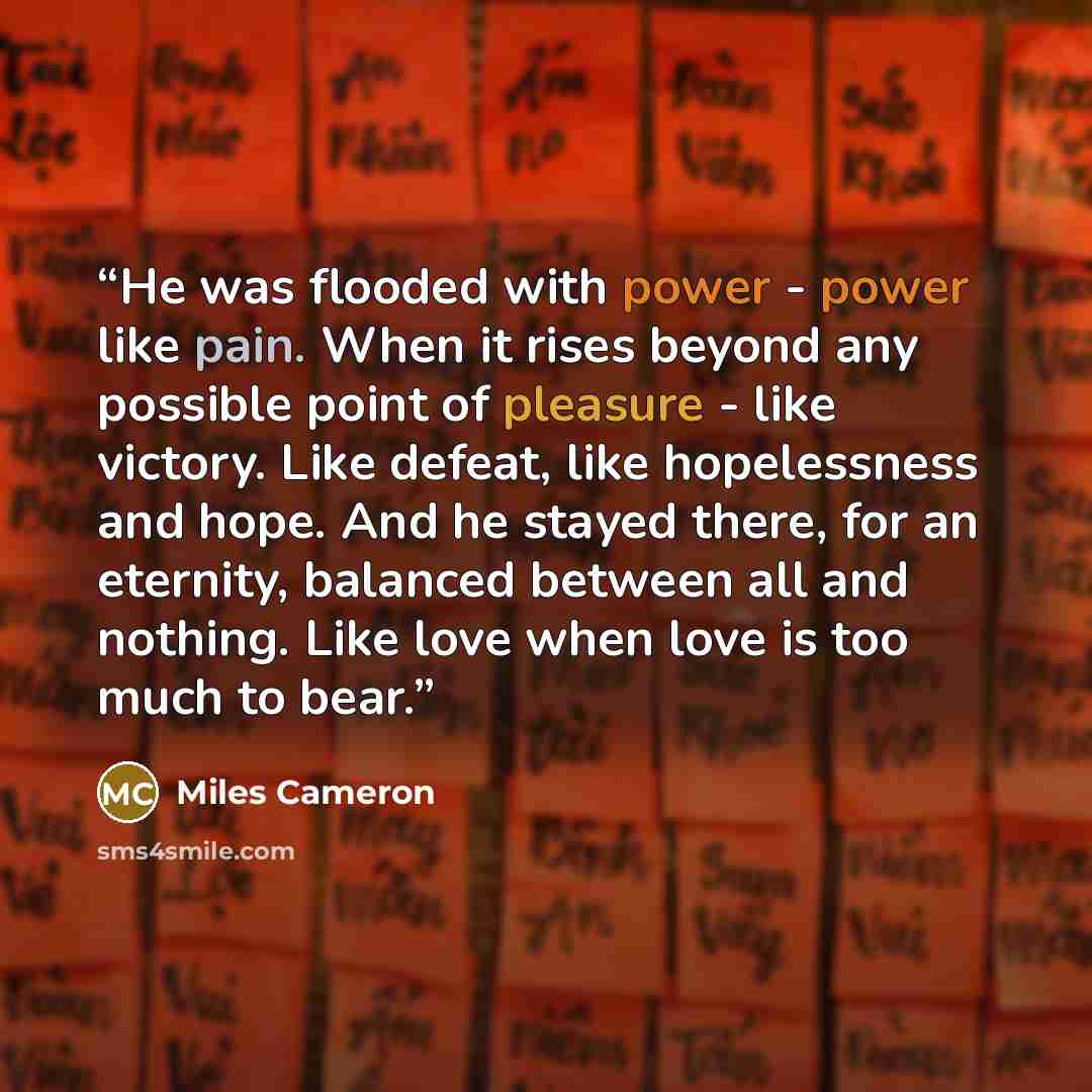“He was flooded with power - power like pain. When it rises beyond any possible point of pleasure - like victory. Like defeat, like hopelessness and hope. And he stayed there, for an eternity, balanced between all and nothing. Like love when love is too much to bear.” quote by Miles Cameron