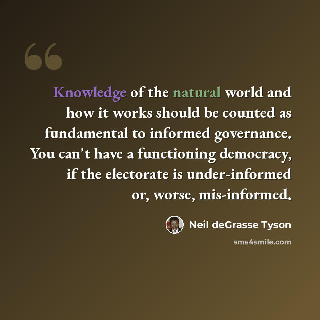 “Knowledge of the natural world and how it works should be counted as fundamental to informed governance. You can't have a functioning democracy, if the electorate is under-informed or, worse, mis-informed.” quote by Neil deGrasse Tyson