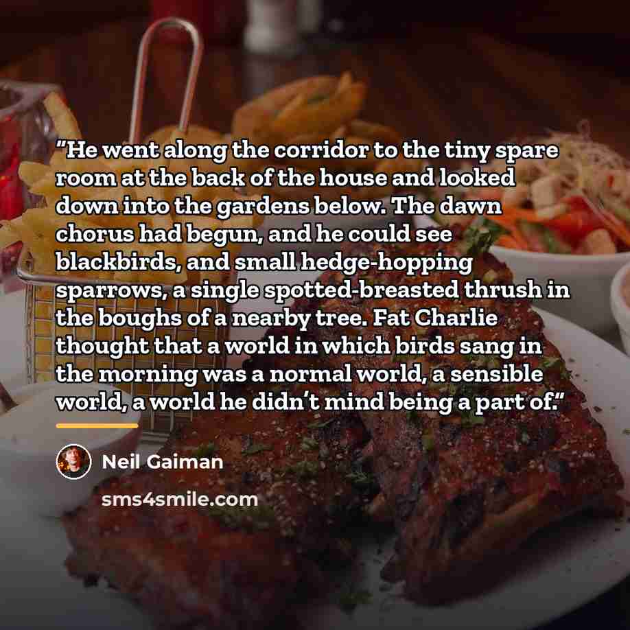 “He went along the corridor to the tiny spare room at the back of the house and looked down into the gardens below. The dawn chorus had begun, and he could see blackbirds, and small hedge-hopping sparrows, a single spotted-breasted thrush in the boughs of a nearby tree. Fat Charlie thought that a…” quote by Neil Gaiman