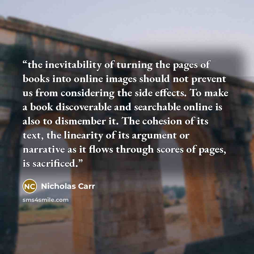 “the inevitability of turning the pages of books into online images should not prevent us from considering the side effects. To make a book discoverable and searchable online is also to dismember it. The cohesion of its text, the linearity of its argument or narrative as it flows through scores of…” quote by Nicholas Carr