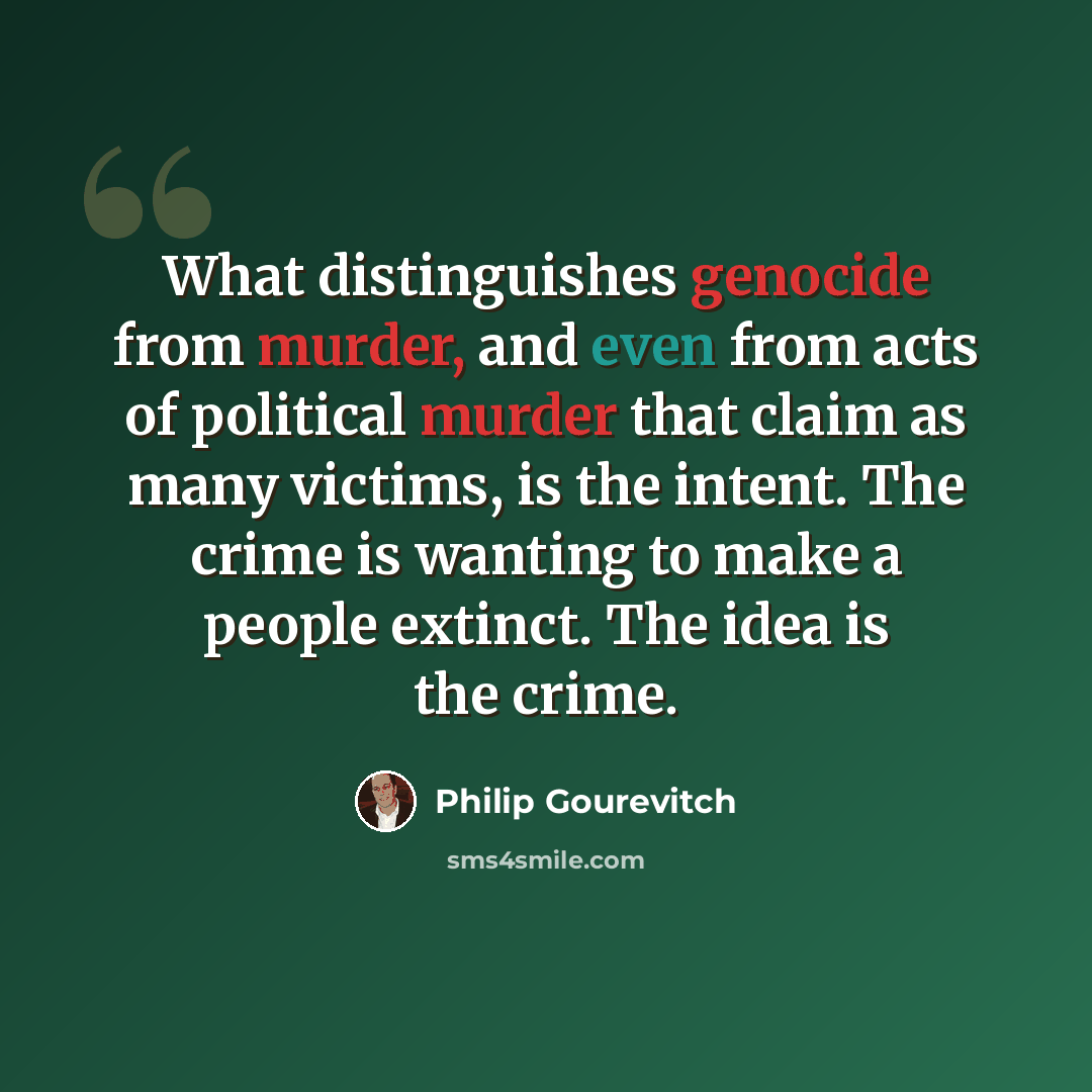 “What distinguishes genocide from murder, and even from acts of political murder that claim as many victims, is the intent. The crime is wanting to make a people extinct. The idea is the crime.” quote by Philip Gourevitch