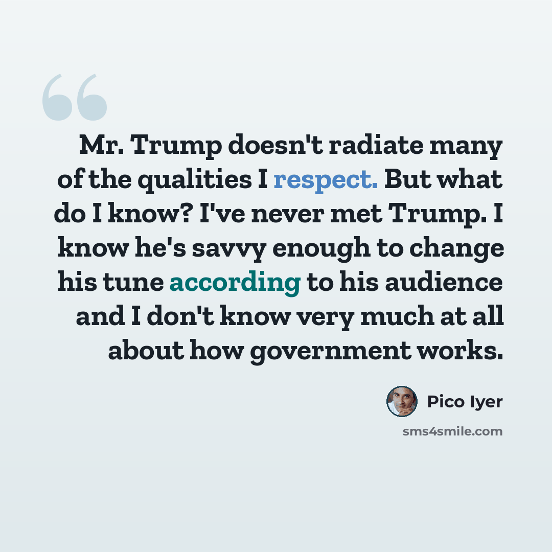 “Mr. Trump doesn't radiate many of the qualities I respect. But what do I know? I've never met Trump. I know he's savvy enough to change his tune according to his audience and I don't know very much at all about how government works.” quote by Pico Iyer
