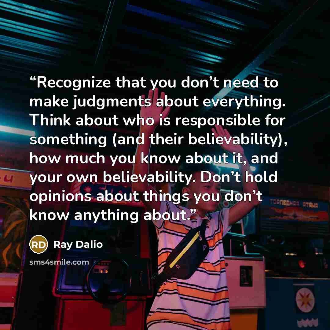 “Recognize that you don’t need to make judgments about everything. Think about who is responsible for something (and their believability), how much you know about it, and your own believability. Don’t hold opinions about things you don’t know anything about.” quote by Ray Dalio