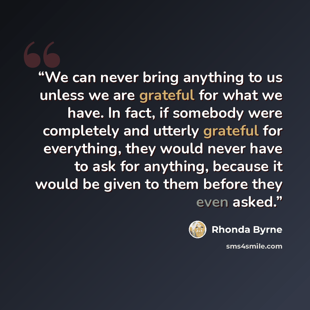 “We can never bring anything to us unless we are grateful for what we have. In fact, if somebody were completely and utterly grateful for everything, they would never have to ask for anything, because it would be given to them before they even asked.” quote by Rhonda Byrne