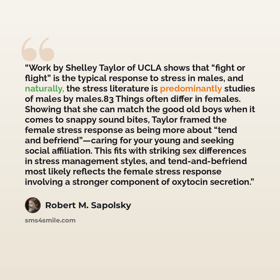 “Work by Shelley Taylor of UCLA shows that “fight or flight” is the typical response to stress in males, and naturally, the stress literature is predominantly studies of males by males.83 Things often differ in females. Showing that she can match the good old boys when it comes to snappy sound…” quote by Robert M. Sapolsky