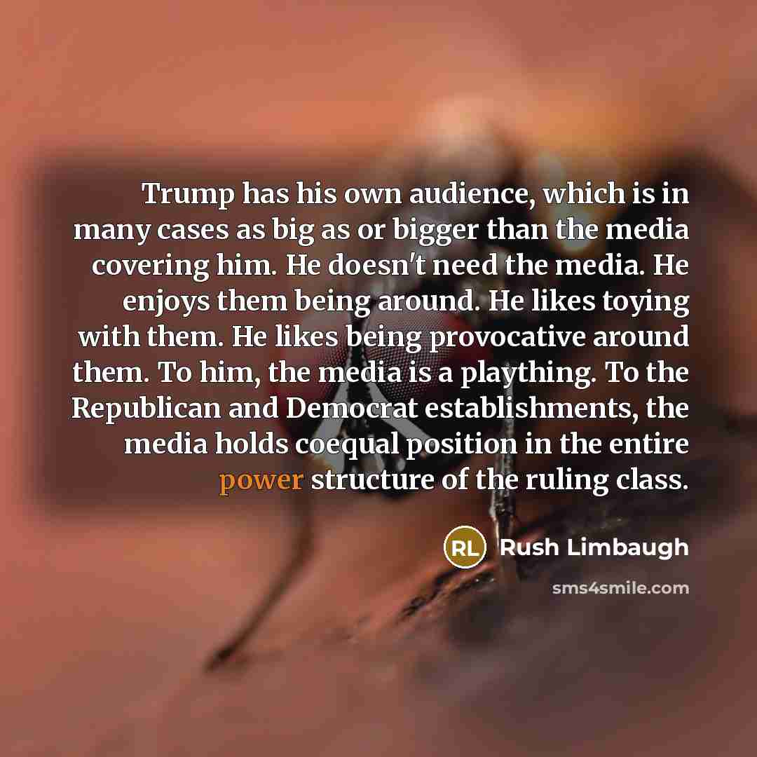 “Trump has his own audience, which is in many cases as big as or bigger than the media covering him. He doesn't need the media. He enjoys them being around. He likes toying with them. He likes being provocative around them. To him, the media is a plaything. To the Republican and Democrat…” quote by Rush Limbaugh