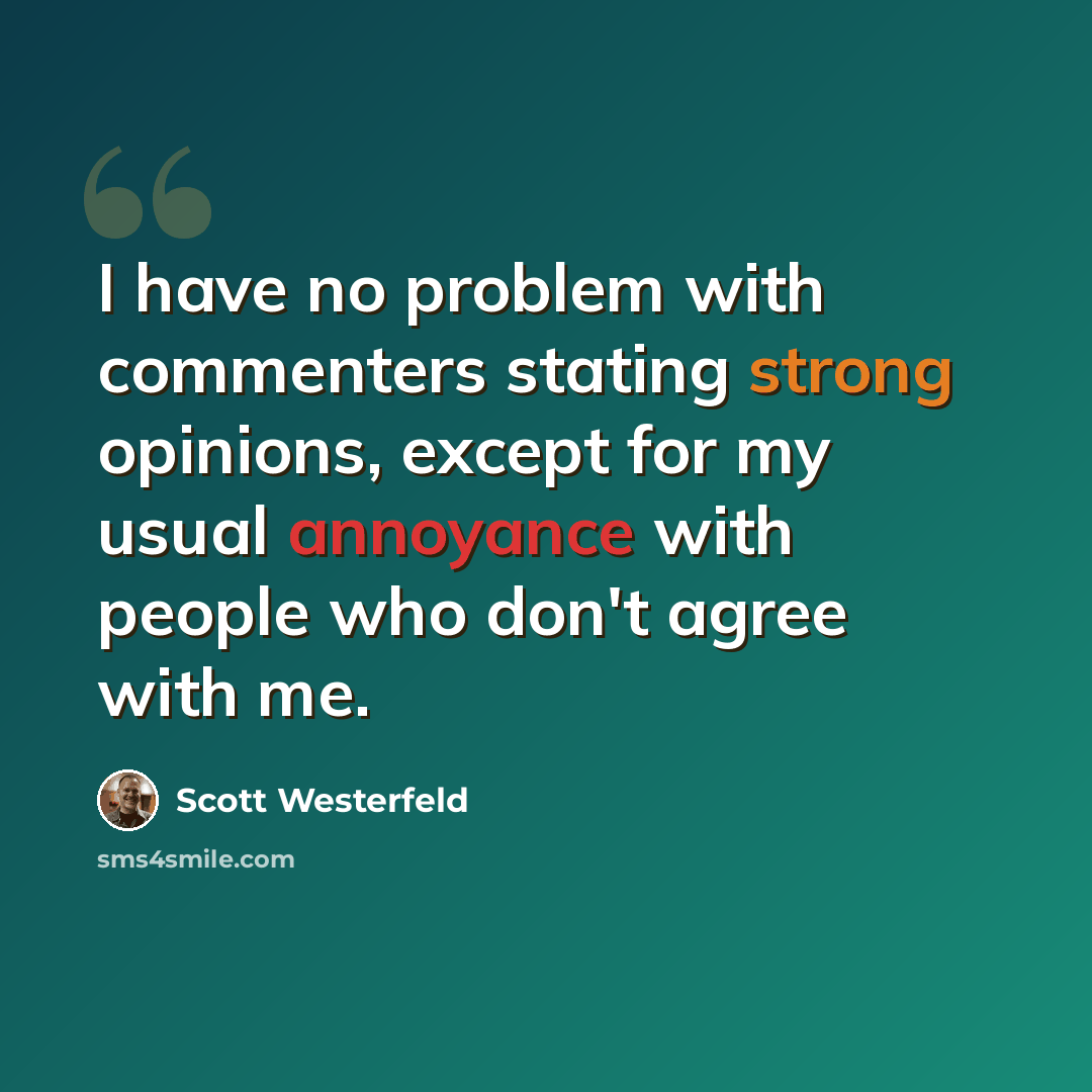 “I have no problem with commenters stating strong opinions, except for my usual annoyance with people who don't agree with me.” quote by Scott Westerfeld