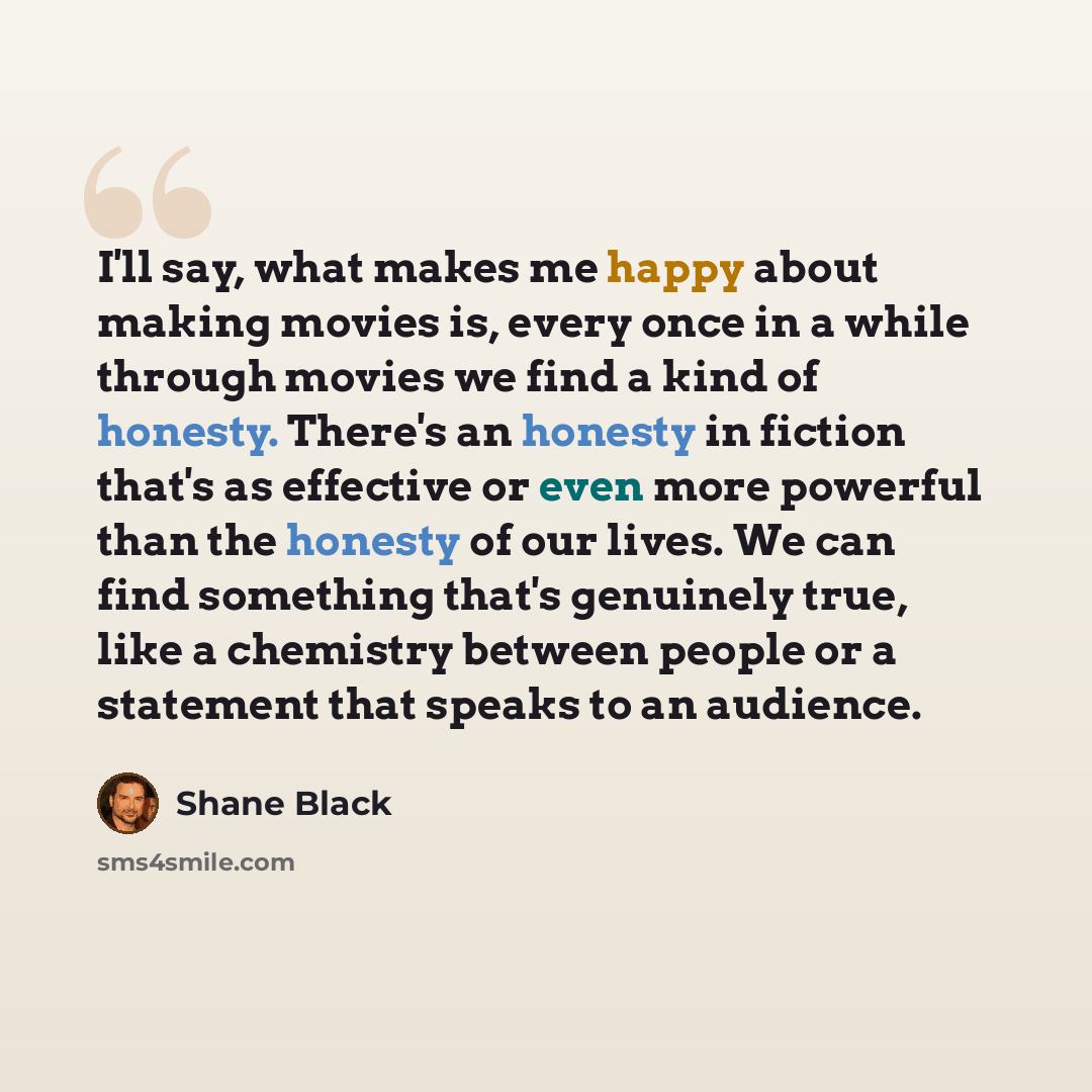 “I'll say, what makes me happy about making movies is, every once in a while through movies we find a kind of honesty. There's an honesty in fiction that's as effective or even more powerful than the honesty of our lives. We can find something that's genuinely true, like a chemistry between people…” quote by Shane Black