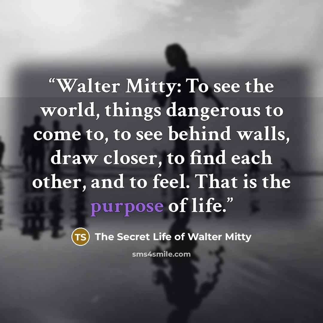 “Walter Mitty: To see the world, things dangerous to come to, to see behind walls, draw closer, to find each other, and to feel. That is the purpose of life.” quote by The Secret Life of Walter Mitty