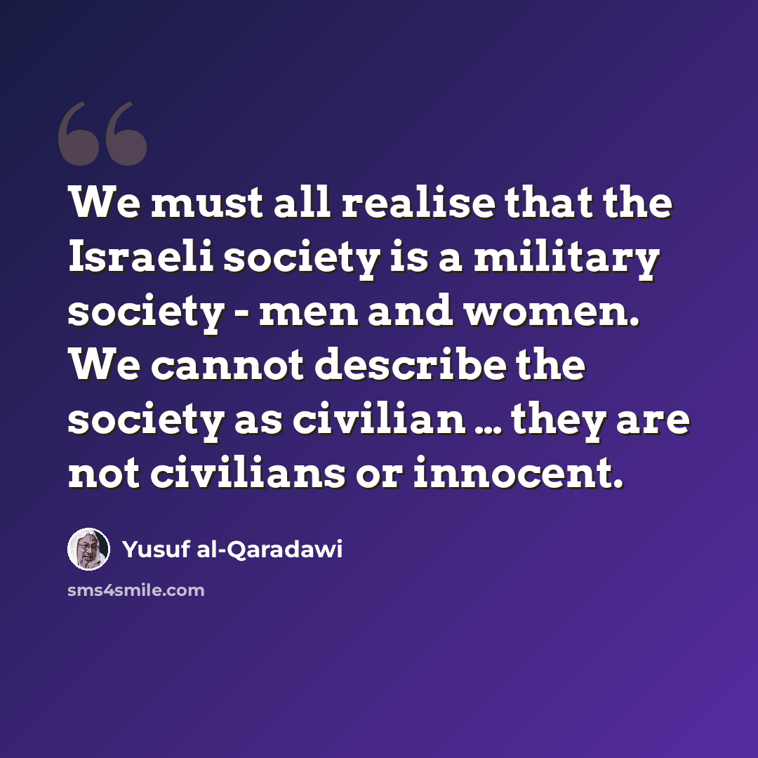 “We must all realise that the Israeli society is a military society - men and women. We cannot describe the society as civilian … they are not civilians or innocent.” quote by Yusuf al-Qaradawi