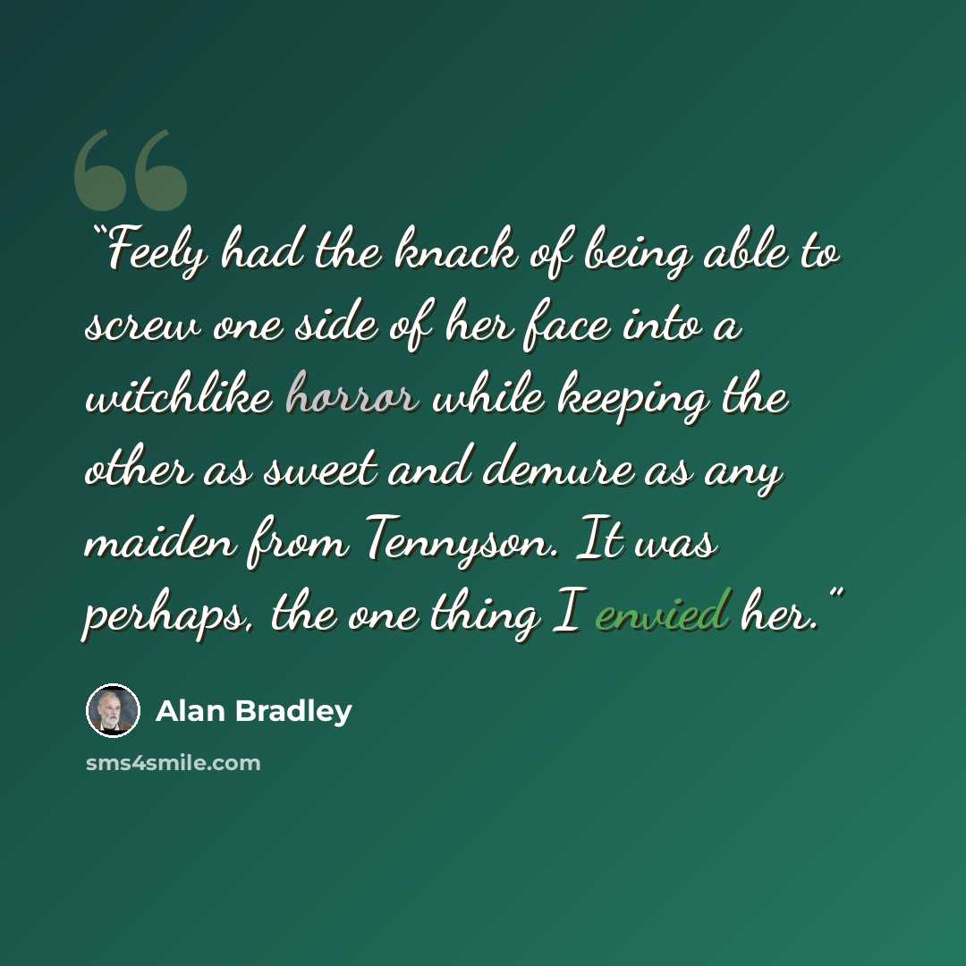 “Feely had the knack of being able to screw one side of her face into a witchlike horror while keeping the other as sweet and demure as any maiden from Tennyson. It was perhaps, the one thing I envied her.” quote by Alan Bradley